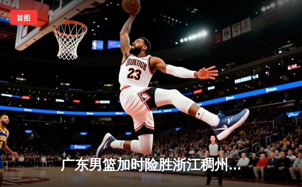 广东男篮加时险胜浙江稠州 周琦复出砍28+14主宰内线