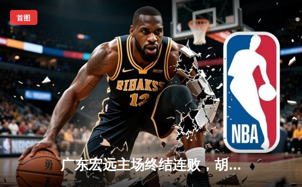 广东宏远主场终结连败，胡明轩砍下35分引领球队大胜新疆广汇