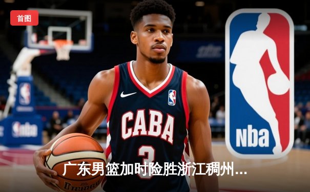 广东男篮加时险胜浙江稠州 胡明轩35分献赛季最强一战