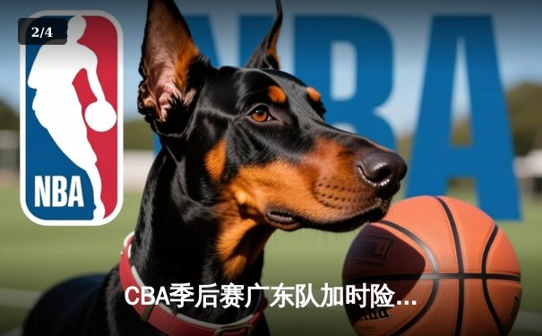 CBA季后赛广东队加时险胜辽宁 周琦关键封盖锁定胜局 - 2
