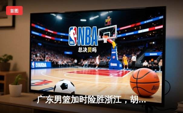 广东男篮加时险胜浙江，胡明轩35分献赛季最强一战