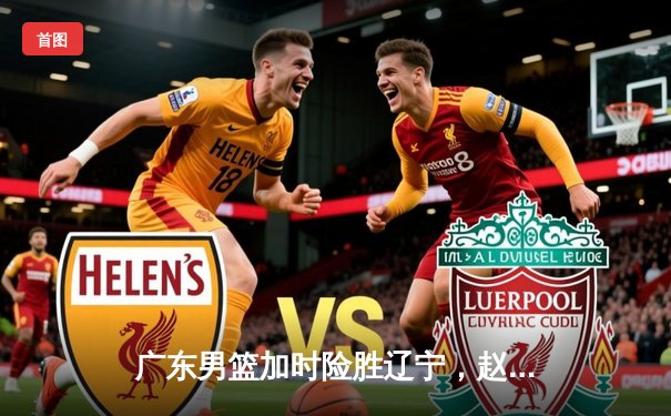 广东男篮加时险胜辽宁，赵睿35分难阻胡明轩关键三分