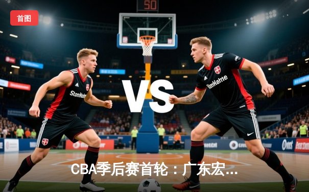 CBA季后赛首轮：广东宏远主场力克浙江广厦 胡明轩砍下全场最高分