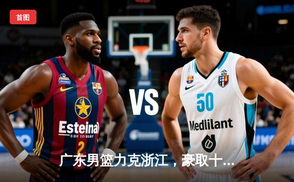 广东男篮力克浙江，豪取十连胜，易建联砍下35分领衔