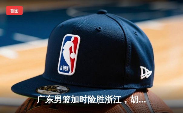 广东男篮加时险胜浙江，胡明轩36分创赛季新高