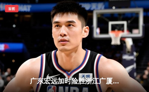 广东宏远加时险胜浙江广厦，胡明轩关键三分锁定胜局
