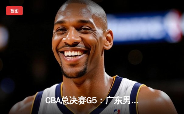 CBA总决赛G5：广东男篮加时险胜辽宁，周琦35+18统治内线，赵睿关键三分定胜局