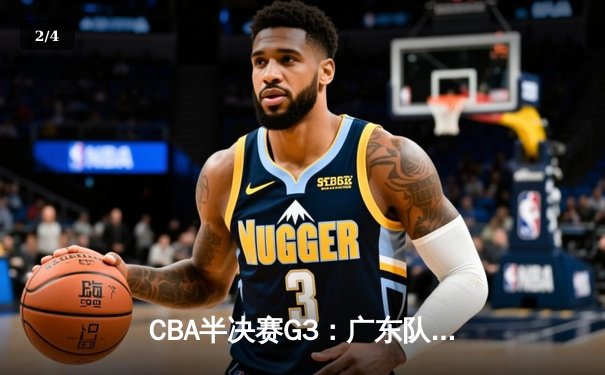 CBA半决赛G3：广东队末节逆转险胜北京，胡明轩砍28分率队夺赛点 - 2