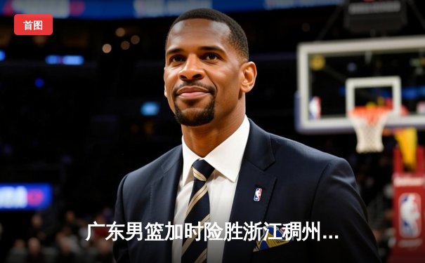 广东男篮加时险胜浙江稠州 胡明轩35分献赛季代表作