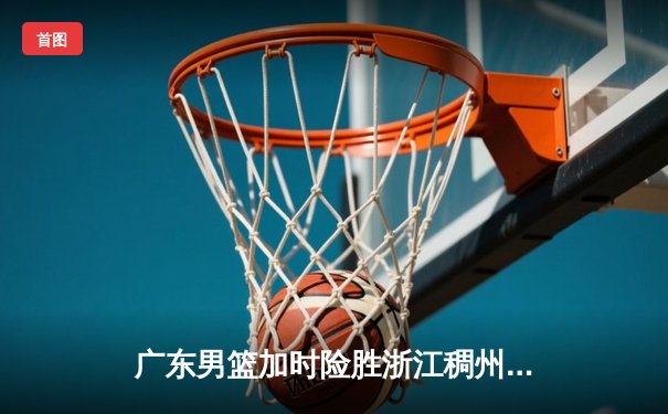 广东男篮加时险胜浙江稠州 胡明轩35分创赛季新高