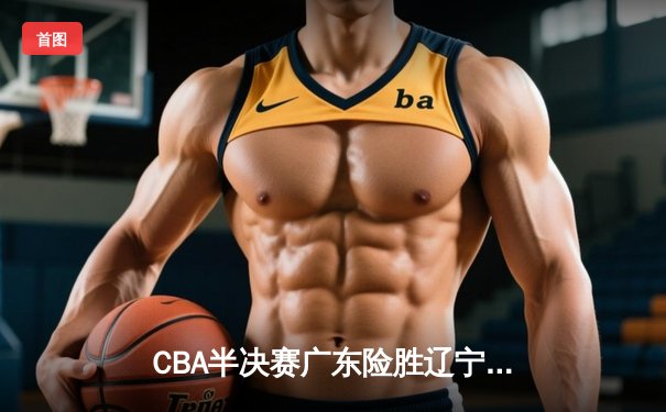 CBA半决赛广东险胜辽宁，周琦关键盖帽锁定胜局