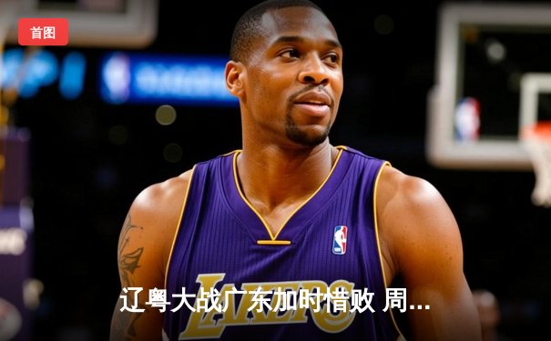 辽粤大战广东加时惜败 周琦空砍23+13张镇麟致命三分定胜局