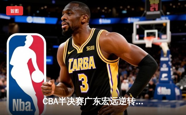 CBA半决赛广东宏远逆转浙江稠州 周琦制霸内线胡明轩关键三分定胜局