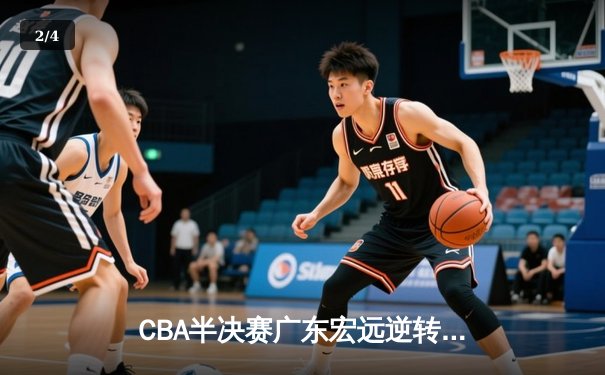 CBA半决赛广东宏远逆转浙江稠州 周琦制霸内线胡明轩关键三分定胜局 - 2