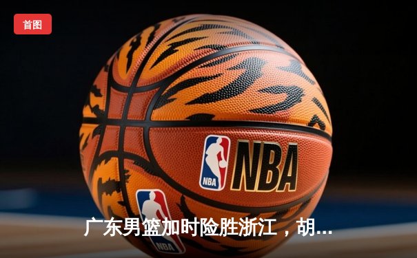 广东男篮加时险胜浙江，胡明轩狂砍35分率队豪取八连胜