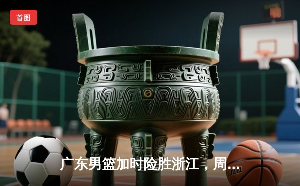 广东男篮加时险胜浙江，周琦30+20统治内线，胡明轩关键三分续命