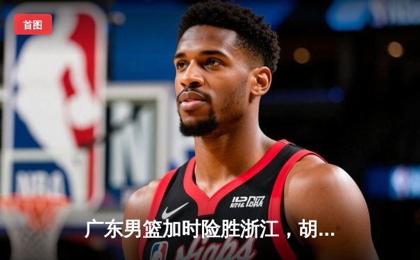 广东男篮加时险胜浙江，胡明轩狂砍35分率队豪取八连胜