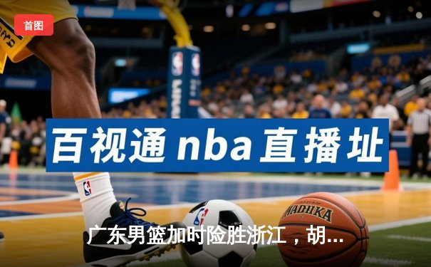 广东男篮加时险胜浙江，胡明轩36分创生涯新高，周琦关键封盖锁定胜局