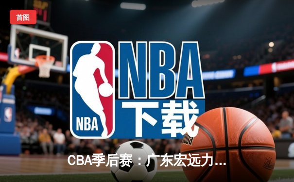 CBA季后赛：广东宏远力克广厦，总比分3-0晋级四强