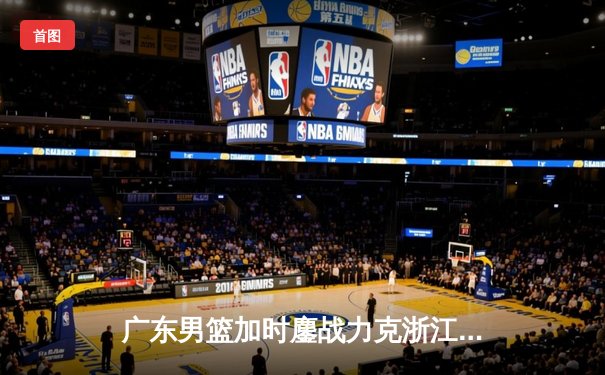 广东男篮加时鏖战力克浙江稠州 胡明轩35分献赛季代表作