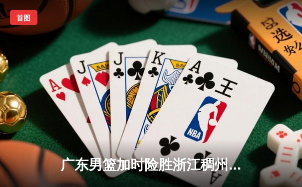 广东男篮加时险胜浙江稠州 胡明轩35分创生涯新高