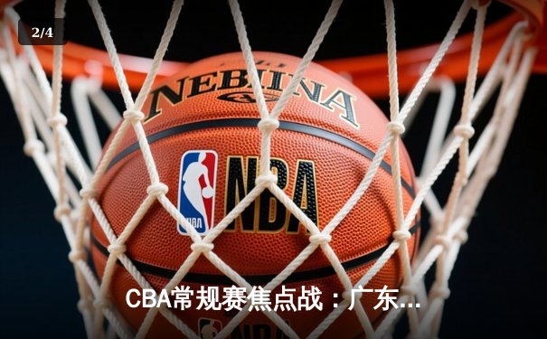 CBA常规赛焦点战：广东宏远末节逆转浙江稠州，胡明轩关键三分定胜局 - 2
